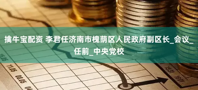 擒牛宝配资 李君任济南市槐荫区人民政府副区长_会议_任前_中央党校