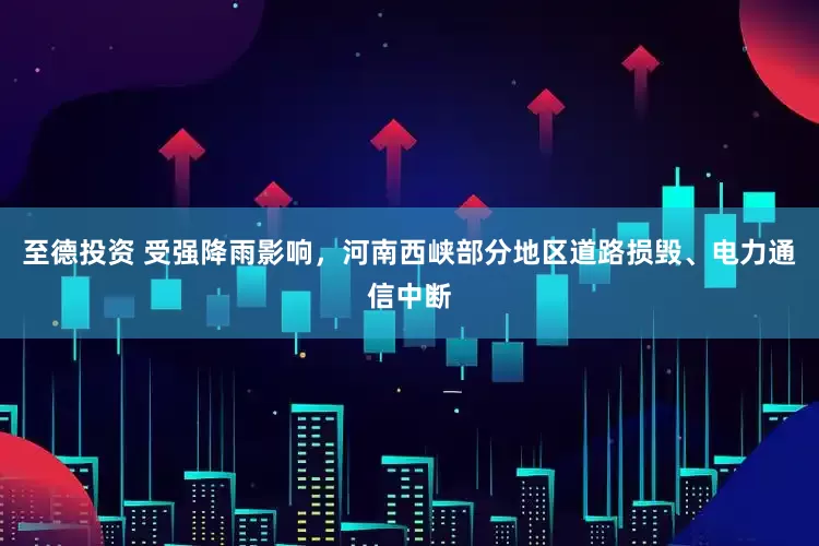 至德投资 受强降雨影响，河南西峡部分地区道路损毁、电力通信中断