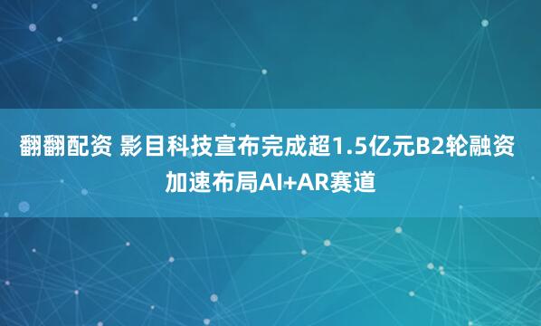 翻翻配资 影目科技宣布完成超1.5亿元B2轮融资 加速布局AI+AR赛道