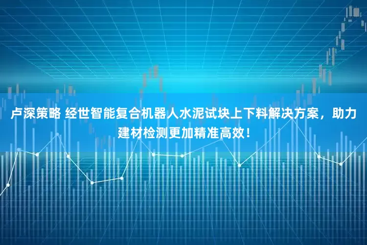 卢深策略 经世智能复合机器人水泥试块上下料解决方案，助力建材检测更加精准高效！