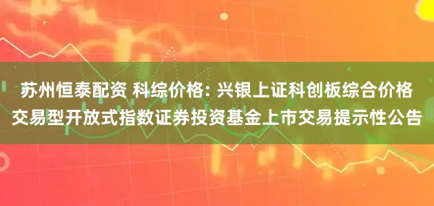 苏州恒泰配资 科综价格: 兴银上证科创板综合价格交易型开放式指数证券投资基金上市交易提示性公告