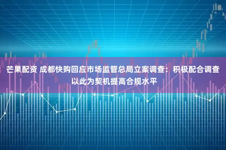 芒果配资 成都快购回应市场监管总局立案调查：积极配合调查 以此为契机提高合规水平