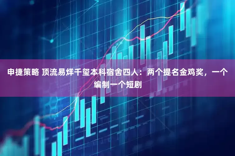 申捷策略 顶流易烊千玺本科宿舍四人：两个提名金鸡奖，一个编制一个短剧